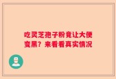 吃灵芝孢子粉竟让大便变黑？来看看真实情况