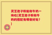 灵芝孢子粉能和牛奶一块吃(灵芝孢子粉和牛奶的搭配有哪些好处？)