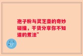 孢子粉与灵芝壶的奇妙碰撞，干货分享你不知道的煮法”