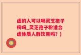 虚的人可以喝灵芝孢子粉吗_灵芝孢子粉适合虚体质人群饮用吗？)