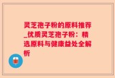 灵芝孢子粉的原料推荐_优质灵芝孢子粉：精选原料与健康益处全解析