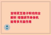 吉特灵芝孢子粉功效全解析 增强调节身体机能等多方面作用