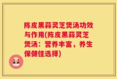 陈皮黑蒜灵芝煲汤功效与作用(陈皮黑蒜灵芝煲汤：营养丰富，养生保健佳选择)