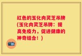红色的玉化肉灵芝吊牌(玉化肉灵芝吊牌：提高免疫力，促进健康的神奇组合！)