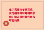 吃了灵芝孢子粉耳鸣_灵芝孢子粉对耳鸣的影响：深入探讨其作用与可能效果