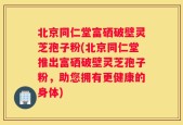 北京同仁堂富硒破壁灵芝孢子粉(北京同仁堂推出富硒破壁灵芝孢子粉，助您拥有更健康的身体)