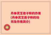 丹参灵芝孢子粉的作用(丹参灵芝孢子粉的功效及作用简介)