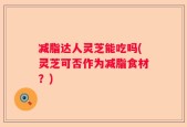 减脂达人灵芝能吃吗(灵芝可否作为减脂食材？)