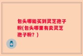 包头哪能买到灵芝孢子粉(包头哪里有卖灵芝孢子粉？)