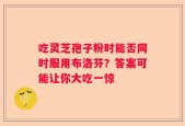 吃灵芝孢子粉时能否同时服用布洛芬？答案可能让你大吃一惊