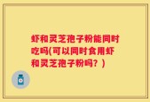 虾和灵芝孢子粉能同时吃吗(可以同时食用虾和灵芝孢子粉吗？)