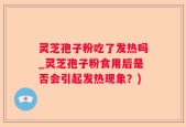 灵芝孢子粉吃了发热吗_灵芝孢子粉食用后是否会引起发热现象？)