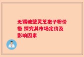 无锡破壁灵芝孢子粉价格 探究其市场定价及影响因素
