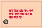 鲜萃灵芝经期可以喝吗女生(女性经期可否服用鲜萃灵芝？)
