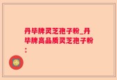 丹毕牌灵芝孢子粉_丹毕牌高品质灵芝孢子粉：