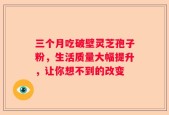 三个月吃破壁灵芝孢子粉，生活质量大幅提升，让你想不到的改变