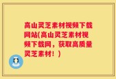 高山灵芝素材视频下载网站(高山灵芝素材视频下载网，获取高质量灵芝素材！)