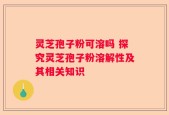 灵芝孢子粉可溶吗 探究灵芝孢子粉溶解性及其相关知识