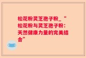 松花粉灵芝孢子粉_“松花粉与灵芝孢子粉：天然健康力量的完美结合”