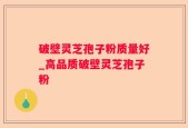 破壁灵芝孢子粉质量好_高品质破壁灵芝孢子粉