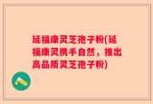 延福康灵芝孢子粉(延福康灵携手自然，推出高品质灵芝孢子粉)