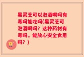 黑灵芝可以泡酒喝吗有毒吗能吃吗(黑灵芝可泡酒喝吗？这种药材有毒吗，能放心安全食用吗？)
