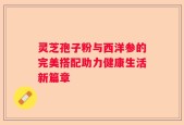 灵芝孢子粉与西洋参的完美搭配助力健康生活新篇章