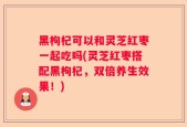 黑枸杞可以和灵芝红枣一起吃吗(灵芝红枣搭配黑枸杞，双倍养生效果！)