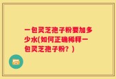 一包灵芝孢子粉要加多少水(如何正确稀释一包灵芝孢子粉？)