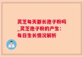 灵芝每天都长孢子粉吗_灵芝孢子粉的产生：每日生长情况解析