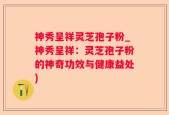神秀呈祥灵芝孢子粉_神秀呈祥：灵芝孢子粉的神奇功效与健康益处)
