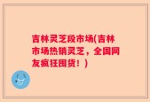 吉林灵芝段市场(吉林市场热销灵芝，全国网友疯狂囤货！)