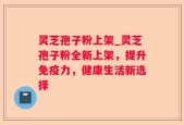 灵芝孢子粉上架_灵芝孢子粉全新上架，提升免疫力，健康生活新选择