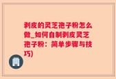 剥皮的灵芝孢子粉怎么做_如何自制剥皮灵芝孢子粉：简单步骤与技巧)