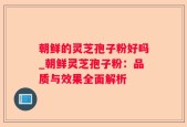 朝鲜的灵芝孢子粉好吗_朝鲜灵芝孢子粉：品质与效果全面解析