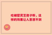 吃破壁灵芝孢子粉，这样的效果让人意想不到