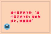 康宁灵芝孢子粉_“康宁灵芝孢子粉：提升免疫力，增强健康”