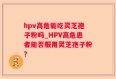 hpv高危能吃灵芝孢子粉吗_HPV高危患者能否服用灵芝孢子粉？
