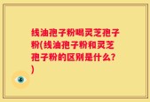 线油孢子粉喝灵芝孢子粉(线油孢子粉和灵芝孢子粉的区别是什么？)