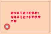 丽水灵芝孢子粉基地：探寻灵芝孢子粉的优质之源