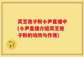 灵芝孢子粉小尹直播中(小尹直播介绍灵芝孢子粉的功效与作用)