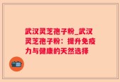 武汉灵芝孢子粉_武汉灵芝孢子粉：提升免疫力与健康的天然选择