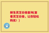鲜生灵芝价格查询(查看灵芝价格，让你轻松购买！)
