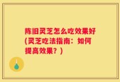 陈旧灵芝怎么吃效果好(灵芝吃法指南：如何提高效果？)