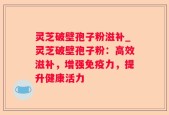 灵芝破壁孢子粉滋补_灵芝破壁孢子粉：高效滋补，增强免疫力，提升健康活力