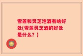 雪莲和灵芝泡酒有啥好处(雪莲灵芝酒的好处是什么？)