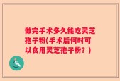做完手术多久能吃灵芝孢子粉(手术后何时可以食用灵芝孢子粉？)