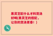 黑灵芝配什么才料煲汤好喝(黑灵芝的搭配，让你的煲汤更香！)