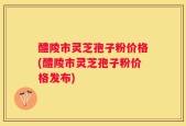 醴陵市灵芝孢子粉价格(醴陵市灵芝孢子粉价格发布)