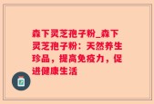 森下灵芝孢子粉_森下灵芝孢子粉：天然养生珍品，提高免疫力，促进健康生活